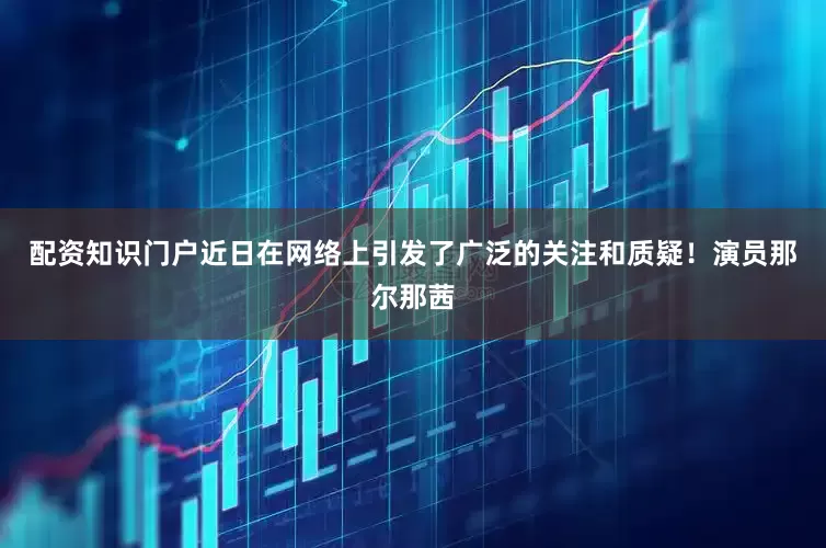 配资知识门户近日在网络上引发了广泛的关注和质疑！演员那尔那茜