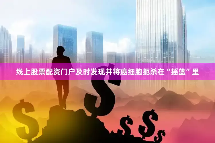 线上股票配资门户及时发现并将癌细胞扼杀在“摇篮”里