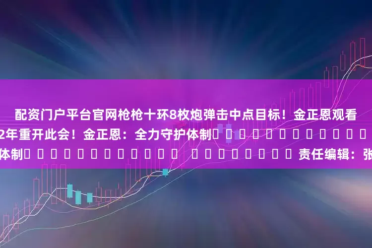 配资门户平台官网枪枪十环　　8枚炮弹击中点目标！金正恩观看新型火箭炮弹试射　　朝鲜时隔12年重开此会！金正恩：全力守护体制												  								责任编辑：张玉