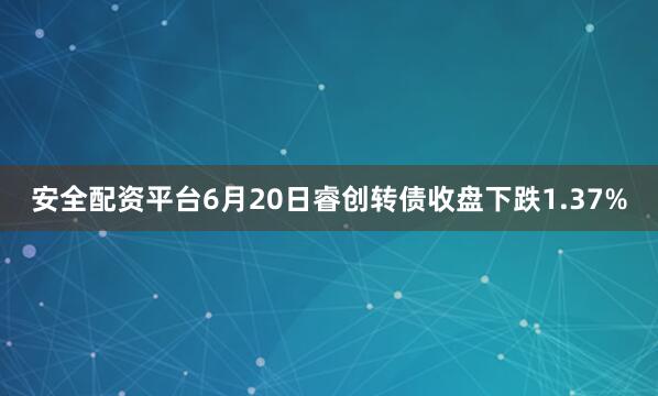 安全配资平台6月20日睿创转债收盘下跌1.37%