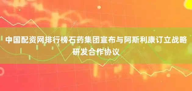 中国配资网排行榜石药集团宣布与阿斯利康订立战略研发合作协议