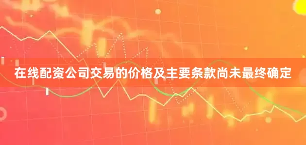 在线配资公司交易的价格及主要条款尚未最终确定