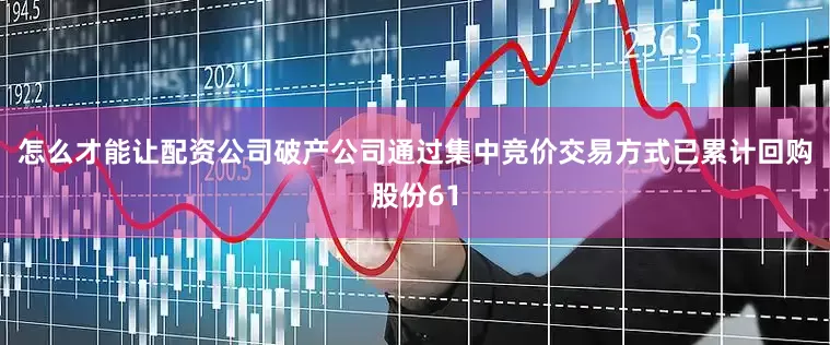怎么才能让配资公司破产公司通过集中竞价交易方式已累计回购股份61
