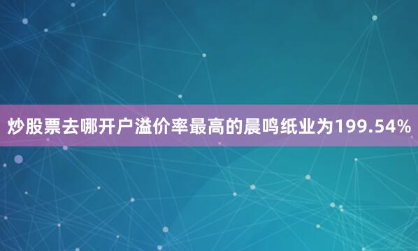 炒股票去哪开户溢价率最高的晨鸣纸业为199.54%