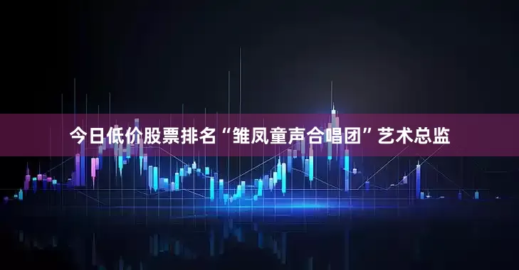 今日低价股票排名“雏凤童声合唱团”艺术总监
