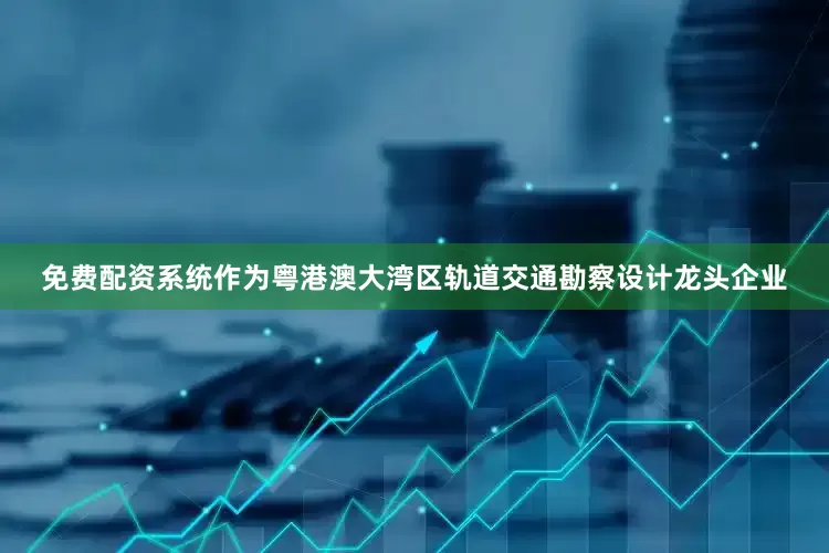 免费配资系统作为粤港澳大湾区轨道交通勘察设计龙头企业